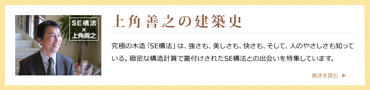 上角善之の建築史 究極の木造「SE構法」は、強さも、美しさも、快さも、そして、人のやさしさも知っている。緻密な構造計算で裏付けされたSE構法との出会いを特集しています。