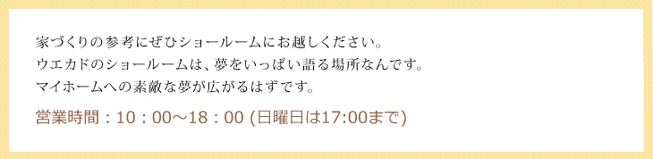 家づくりの参考にぜひショールームにお越しください。ウエカドのショールームは、夢をいっぱい語る場所なんです。
マイホームへの素敵な夢が広がるはずです。営業時間：10：00～18：00 (日曜日は17:00まで)